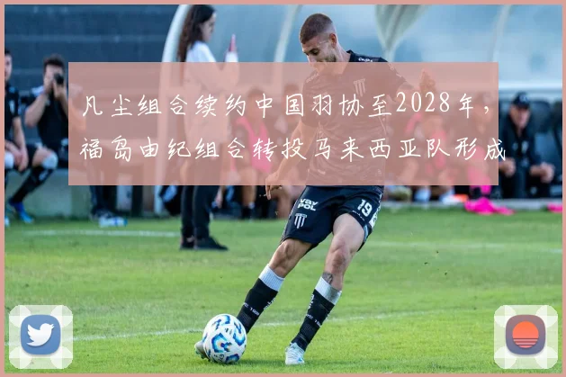 凡尘组合续约中国羽协至2028年,福岛由纪组合转投马来西亚队形成对比