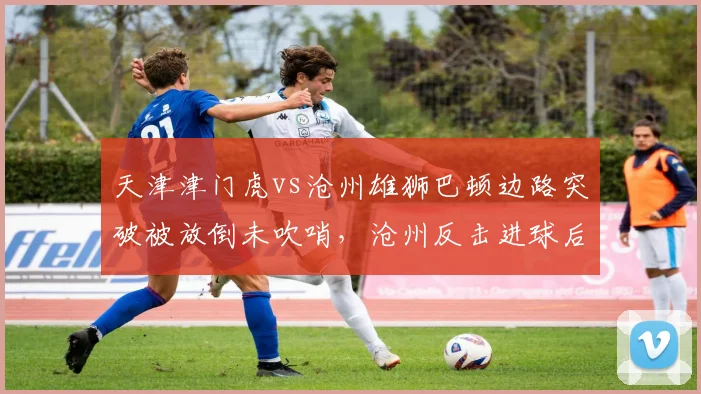 天津津门虎vs沧州雄狮巴顿边路突破被放倒未吹哨,沧州反击进球后于根伟怒斥主裁