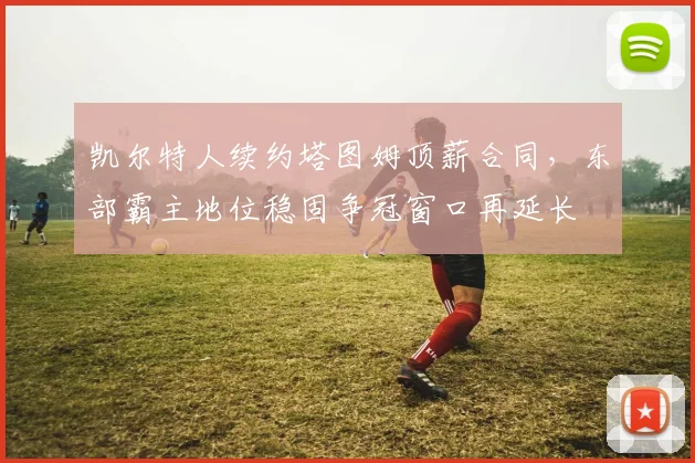 凯尔特人续约塔图姆顶薪合同,东部霸主地位稳固争冠窗口再延长