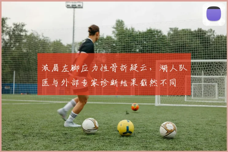 浓眉左脚应力性骨折疑云,湖人队医与外部专家诊断结果截然不同